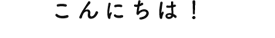 こんにちは！