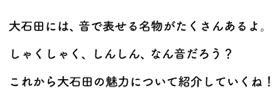 大石田には、音で表せる名物がたくさんあるよ。しゃくしゃく、しんしん、なん音だろう？これから大石田の魅力について紹介していくね！