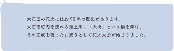 大石田の花火には約90年の歴史があります。大石田町内を流れる最上川に「大橋」という橋を架け、その完成を祝ったお祭りとして花火大会が始まりました。