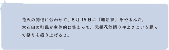 花火の開催に合わせて、8月15日に「維新祭」をやるんだ。大石田の町民が主体的に集まって、元祖花笠踊りやよさこいを踊って祭りを盛り上げるよ。