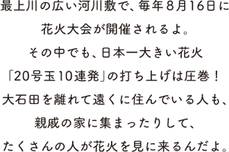 最上川の広い河川敷で、毎年8月16日に花火大会が開催されるよ。その中でも、日本一大きい花火「20号玉10連発」の打ち上げは圧巻！大石田を離れて遠くに住んでいる人も、親戚の家に集まったりして、たくさんの人が花火を見に来るんだよ。