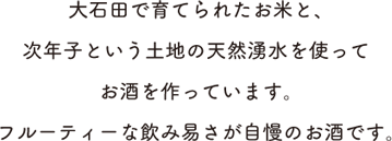 大石田で育てられたお米と、次年子という土地の天然湧水を使ってお酒を作っています。フルーティーな飲み易さが自慢のお酒です。