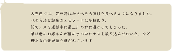 大石田では、江戸時代からぺそら漬けを食べるようになりました。ぺそら漬け誕生のエピソードは多数あり、船でナスを運搬中に最上川の水に浸かってしまった、怠け者のお嫁さんが桶の水の中にナスを放り込んでおいた、など様々な由来が語り継がれています。