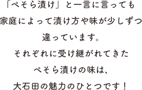 「ぺそら漬け」と一言に言っても家庭によって漬け方や味が少しずつ違っています。それぞれに受け継がれてきたぺそら漬けの味は、大石田の魅力のひとつです！