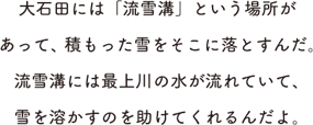 大石田には「流雪溝」という場所があって、積もった雪をそこに落とすんだ。流雪溝には最上川の水が流れていて、雪を溶かすのを助けてくれるんだよ。