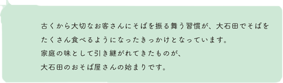 古くから大切なお客さんにそばを振る舞う習慣が、大石田でそばをたくさん食べるようになったきっかけとなっています。家庭の味として引き継がれてきたものが、大石田のおそば屋さんの始まりです。