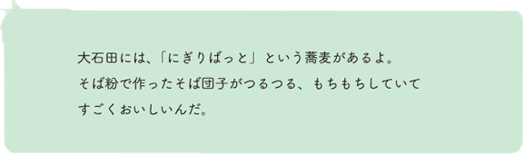 大石田には、「にぎりばっと」という蕎麦があるよ。そば粉で作ったそば団子がつるつる、もちもちしていてすごくおいしいんだ。