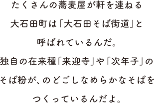 たくさんの蕎麦屋が軒を連ねる大石田町は「大石田そば街道」と呼ばれているんだ。独自の在来種「来迎寺」や「次年子」のそば粉が、のどごしなめらかなそばをつくっているんだよ。